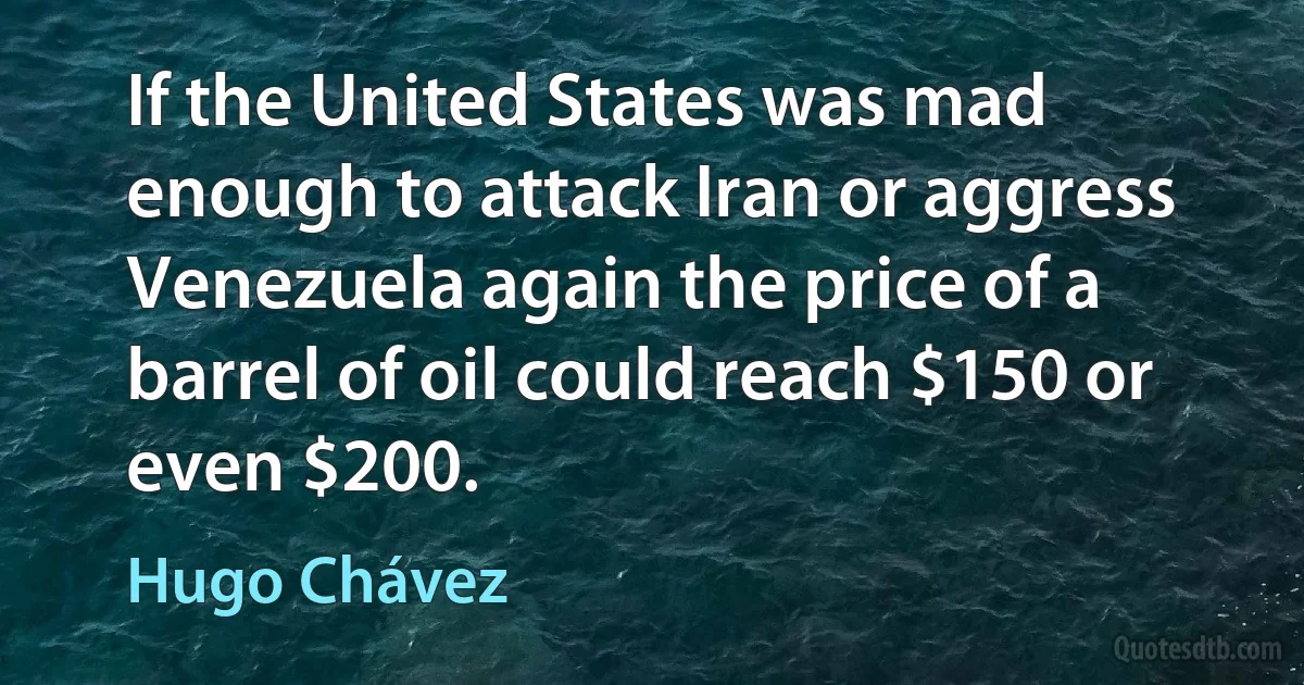 If the United States was mad enough to attack Iran or aggress Venezuela again the price of a barrel of oil could reach $150 or even $200. (Hugo Chávez)