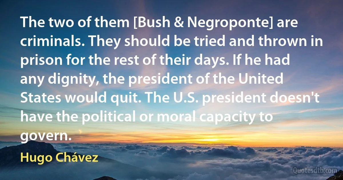 The two of them [Bush & Negroponte] are criminals. They should be tried and thrown in prison for the rest of their days. If he had any dignity, the president of the United States would quit. The U.S. president doesn't have the political or moral capacity to govern. (Hugo Chávez)