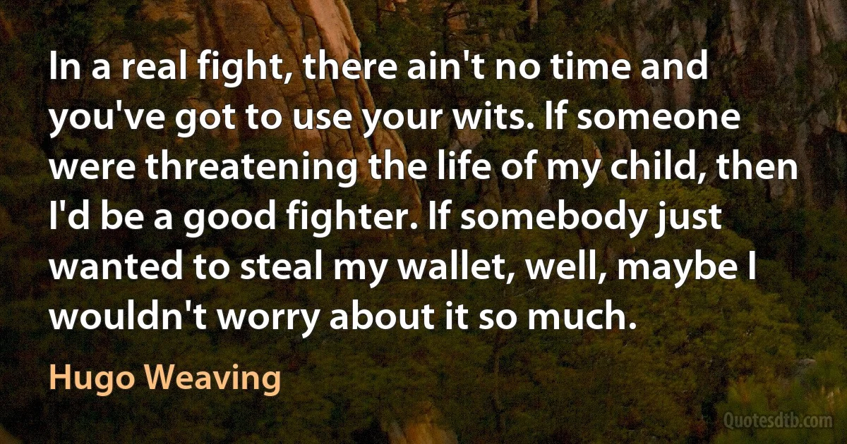 In a real fight, there ain't no time and you've got to use your wits. If someone were threatening the life of my child, then I'd be a good fighter. If somebody just wanted to steal my wallet, well, maybe I wouldn't worry about it so much. (Hugo Weaving)