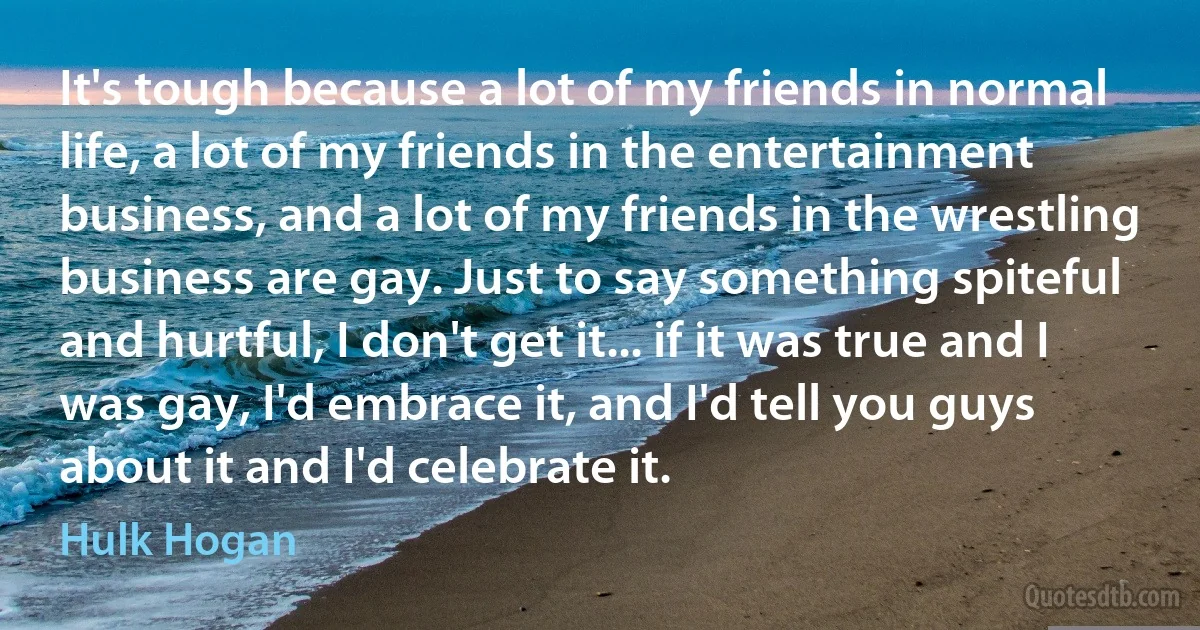 It's tough because a lot of my friends in normal life, a lot of my friends in the entertainment business, and a lot of my friends in the wrestling business are gay. Just to say something spiteful and hurtful, I don't get it... if it was true and I was gay, I'd embrace it, and I'd tell you guys about it and I'd celebrate it. (Hulk Hogan)