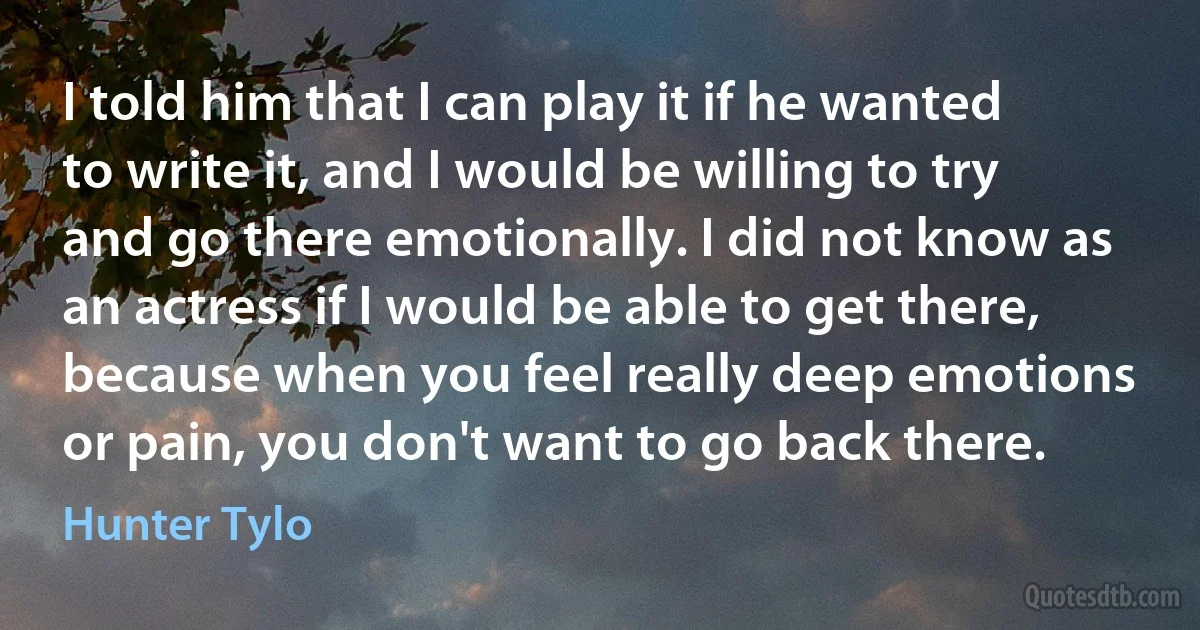 I told him that I can play it if he wanted to write it, and I would be willing to try and go there emotionally. I did not know as an actress if I would be able to get there, because when you feel really deep emotions or pain, you don't want to go back there. (Hunter Tylo)