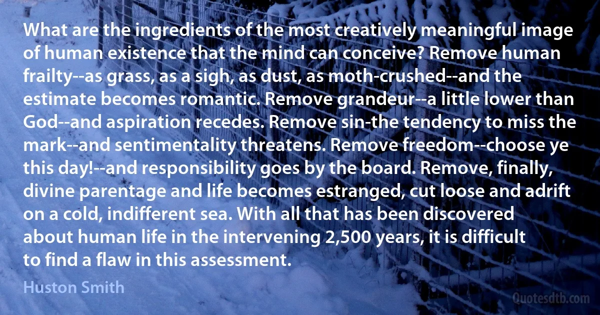 What are the ingredients of the most creatively meaningful image of human existence that the mind can conceive? Remove human frailty--as grass, as a sigh, as dust, as moth-crushed--and the estimate becomes romantic. Remove grandeur--a little lower than God--and aspiration recedes. Remove sin-the tendency to miss the mark--and sentimentality threatens. Remove freedom--choose ye this day!--and responsibility goes by the board. Remove, finally, divine parentage and life becomes estranged, cut loose and adrift on a cold, indifferent sea. With all that has been discovered about human life in the intervening 2,500 years, it is difficult to find a flaw in this assessment. (Huston Smith)