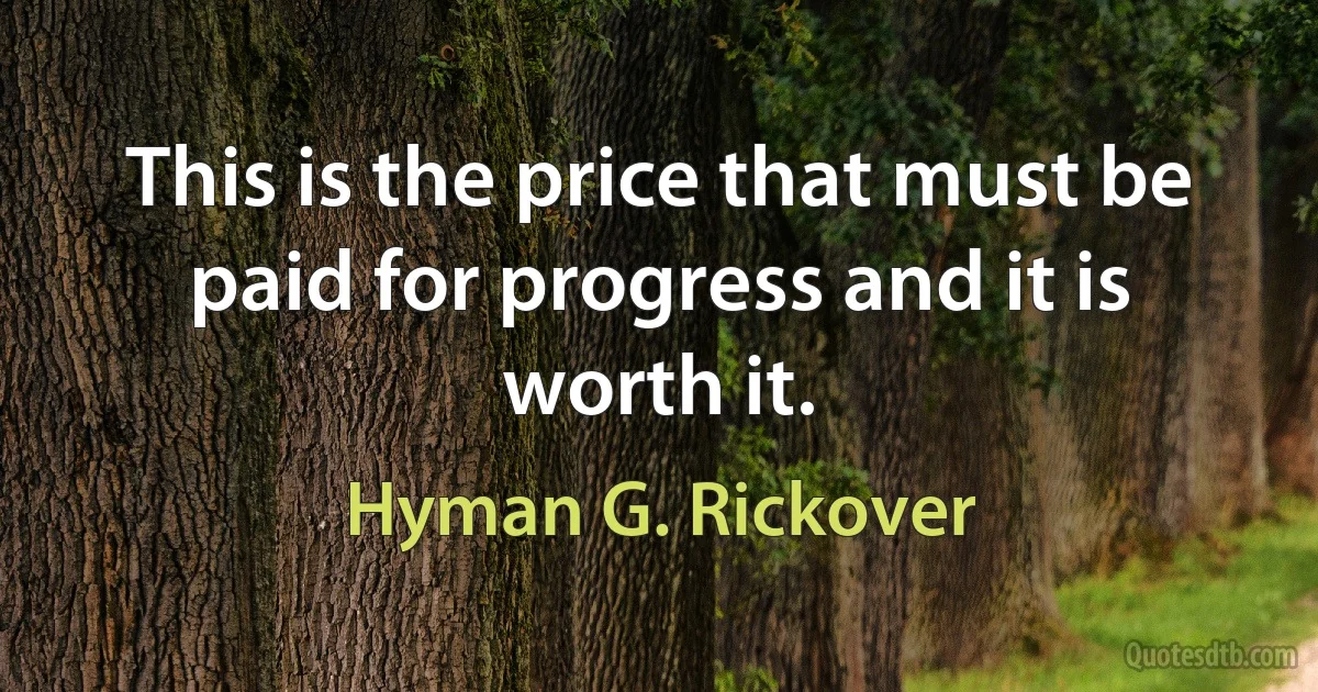 This is the price that must be paid for progress and it is worth it. (Hyman G. Rickover)