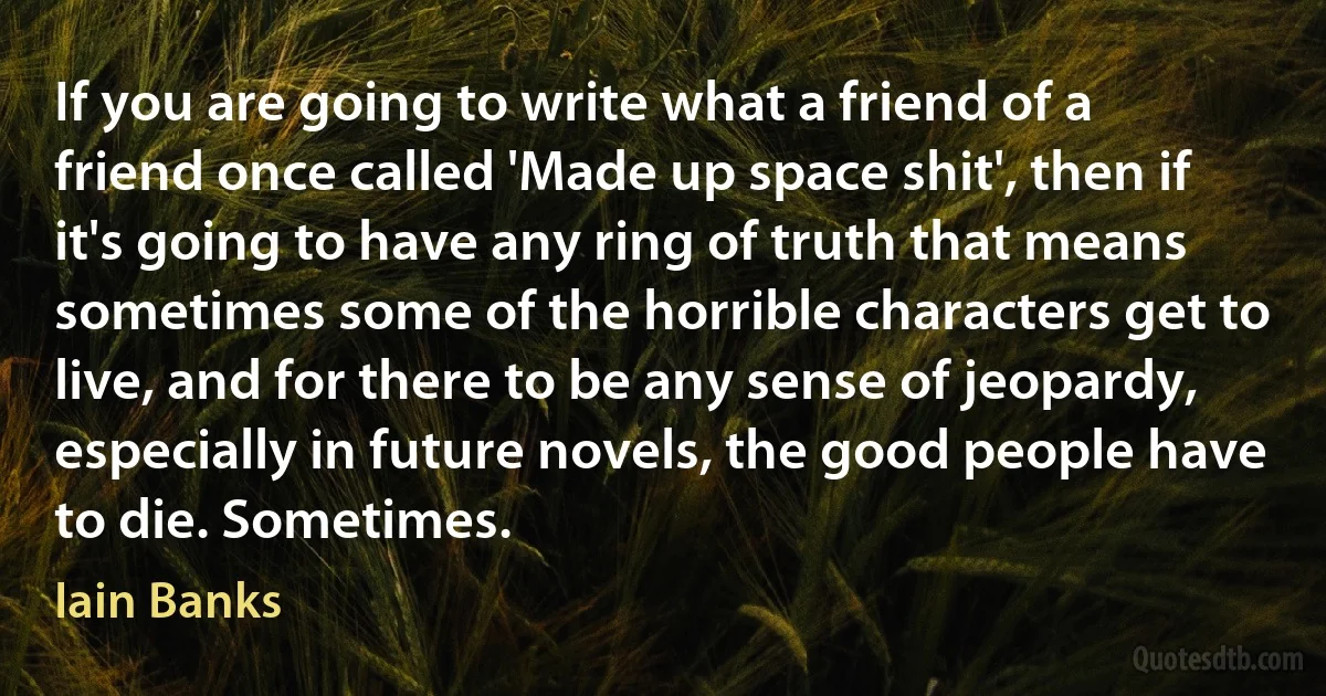 If you are going to write what a friend of a friend once called 'Made up space shit', then if it's going to have any ring of truth that means sometimes some of the horrible characters get to live, and for there to be any sense of jeopardy, especially in future novels, the good people have to die. Sometimes. (Iain Banks)