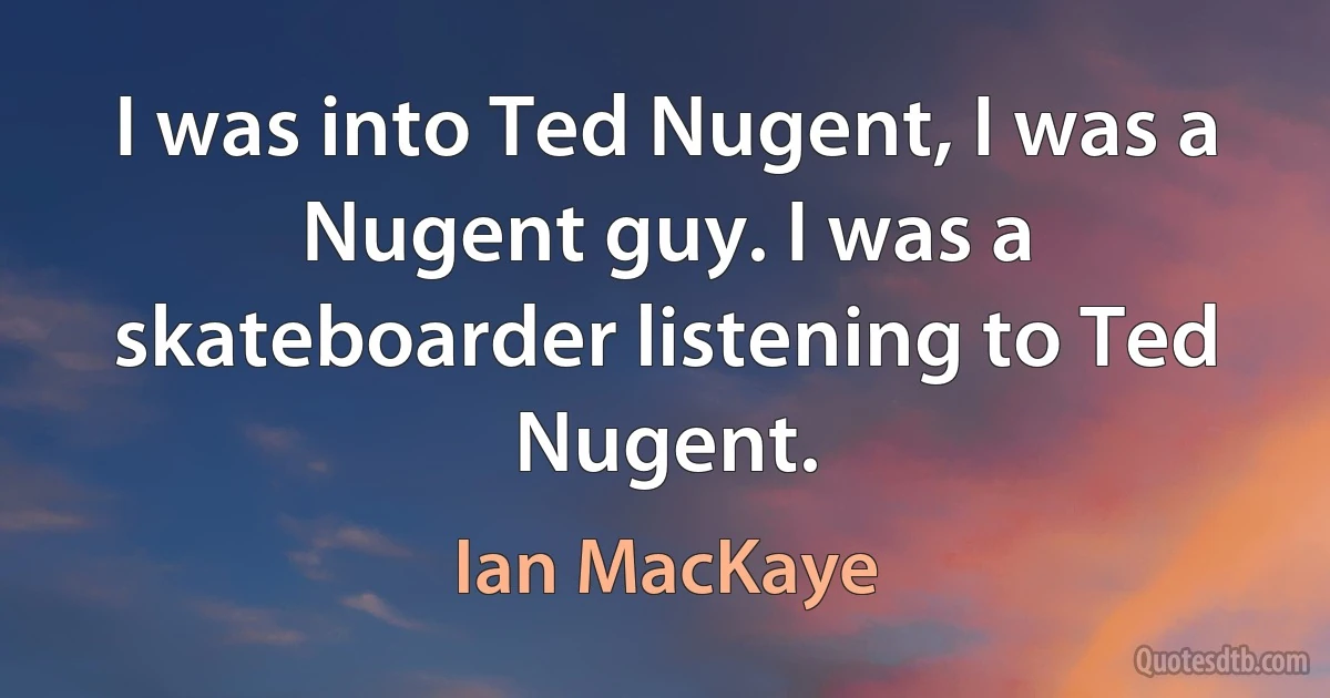 I was into Ted Nugent, I was a Nugent guy. I was a skateboarder listening to Ted Nugent. (Ian MacKaye)