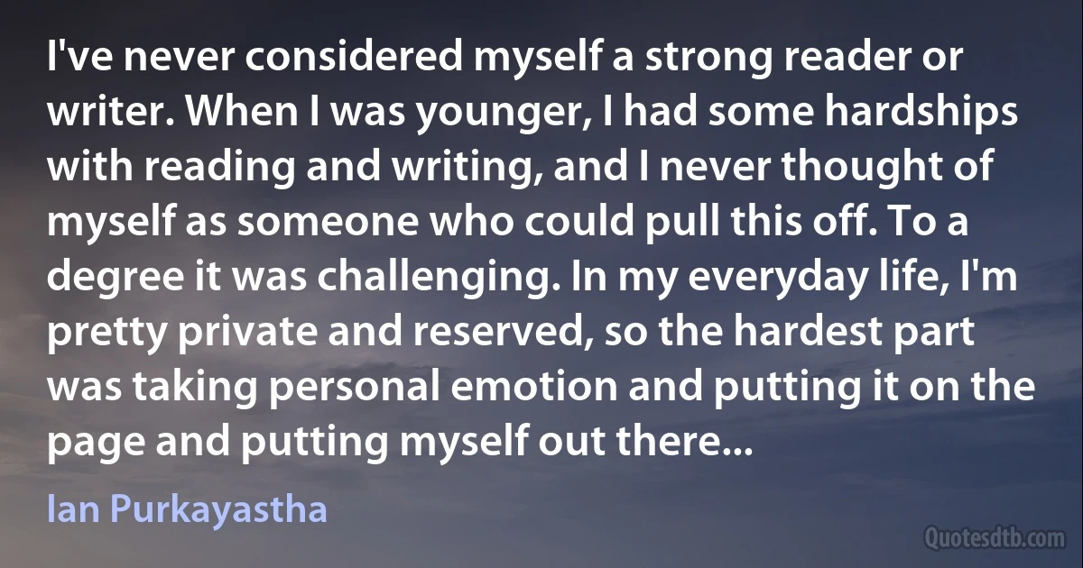 I've never considered myself a strong reader or writer. When I was younger, I had some hardships with reading and writing, and I never thought of myself as someone who could pull this off. To a degree it was challenging. In my everyday life, I'm pretty private and reserved, so the hardest part was taking personal emotion and putting it on the page and putting myself out there... (Ian Purkayastha)