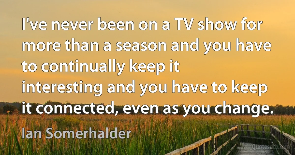 I've never been on a TV show for more than a season and you have to continually keep it interesting and you have to keep it connected, even as you change. (Ian Somerhalder)