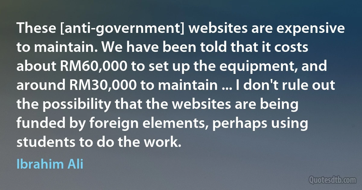 These [anti-government] websites are expensive to maintain. We have been told that it costs about RM60,000 to set up the equipment, and around RM30,000 to maintain ... I don't rule out the possibility that the websites are being funded by foreign elements, perhaps using students to do the work. (Ibrahim Ali)