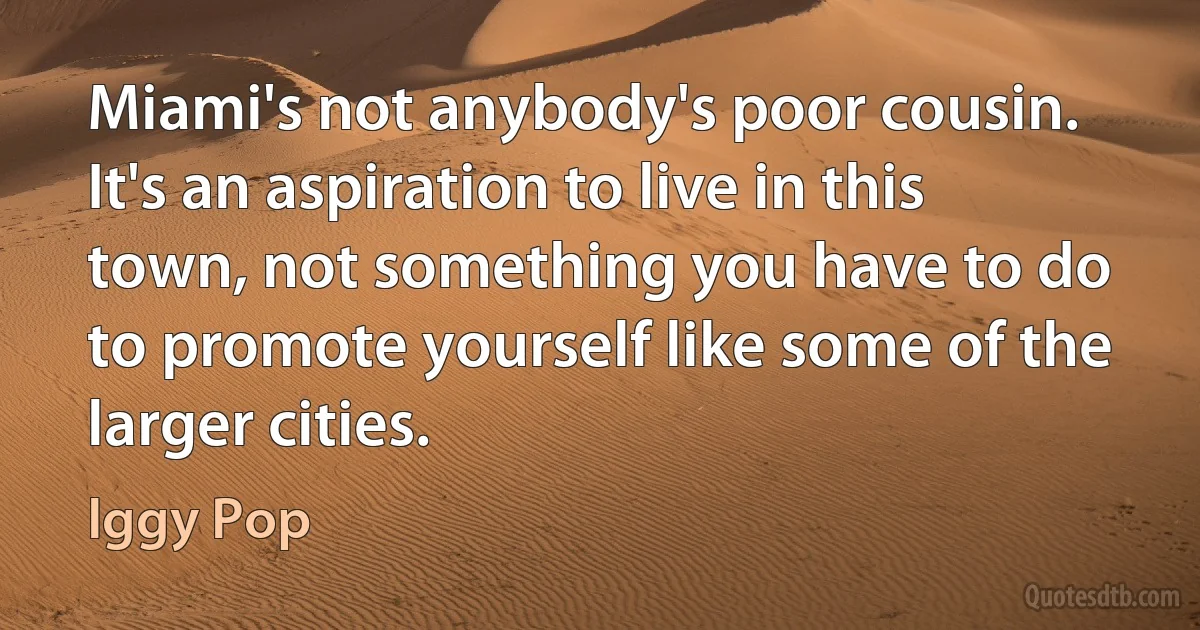 Miami's not anybody's poor cousin. It's an aspiration to live in this town, not something you have to do to promote yourself like some of the larger cities. (Iggy Pop)