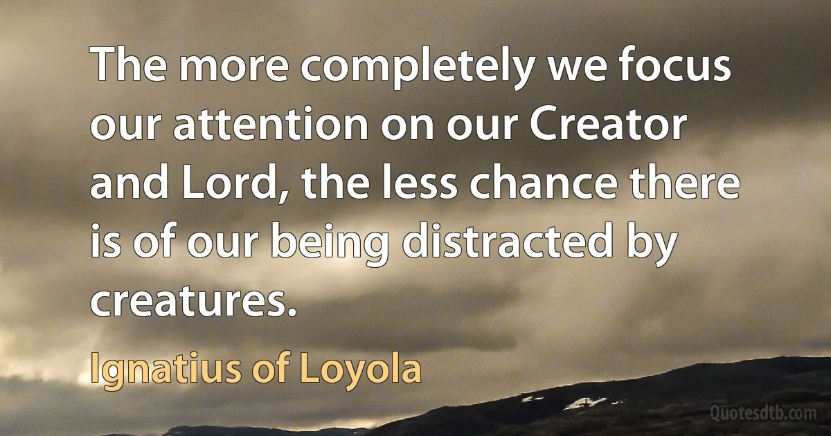 The more completely we focus our attention on our Creator and Lord, the less chance there is of our being distracted by creatures. (Ignatius of Loyola)