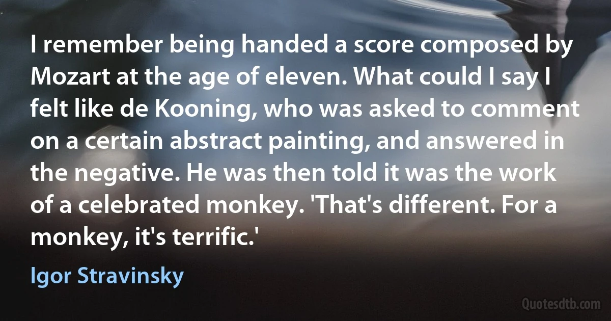 I remember being handed a score composed by Mozart at the age of eleven. What could I say I felt like de Kooning, who was asked to comment on a certain abstract painting, and answered in the negative. He was then told it was the work of a celebrated monkey. 'That's different. For a monkey, it's terrific.' (Igor Stravinsky)