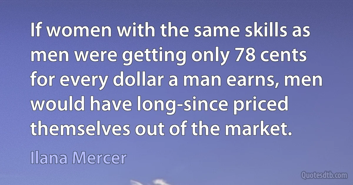 If women with the same skills as men were getting only 78 cents for every dollar a man earns, men would have long-since priced themselves out of the market. (Ilana Mercer)