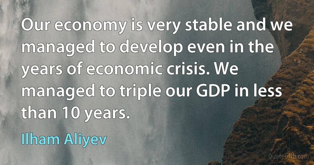 Our economy is very stable and we managed to develop even in the years of economic crisis. We managed to triple our GDP in less than 10 years. (Ilham Aliyev)