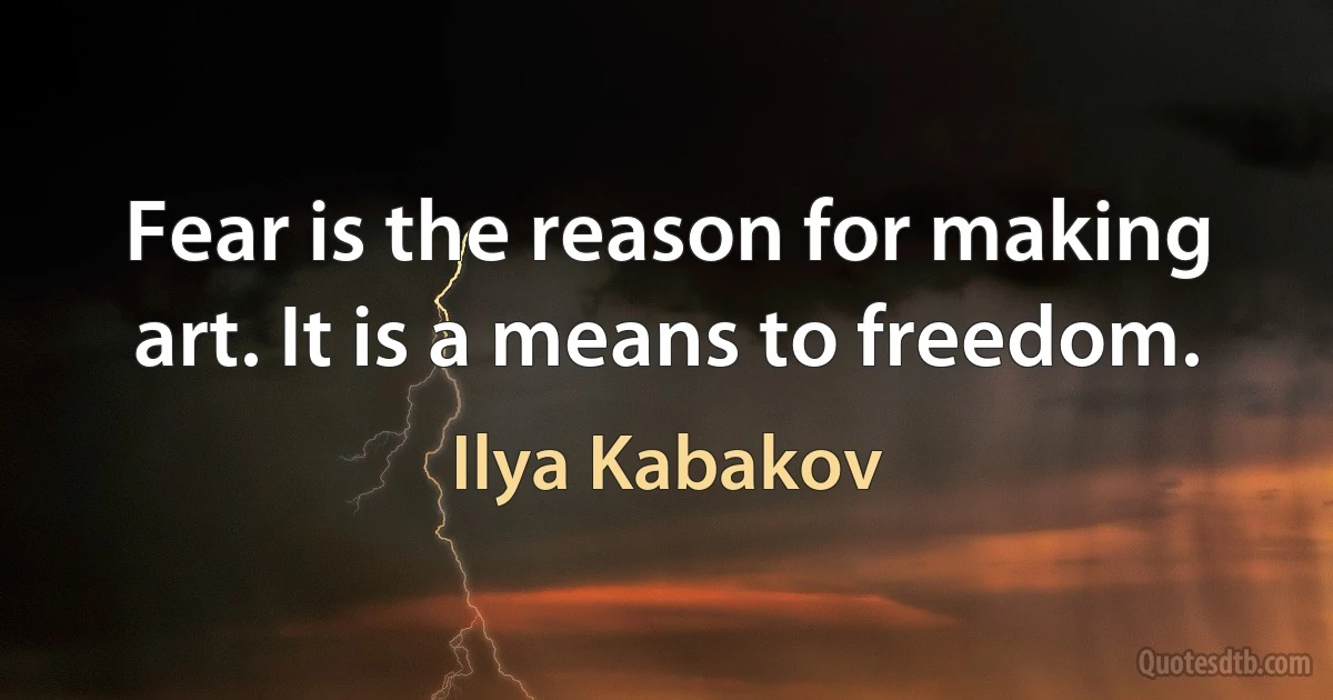 Fear is the reason for making art. It is a means to freedom. (Ilya Kabakov)