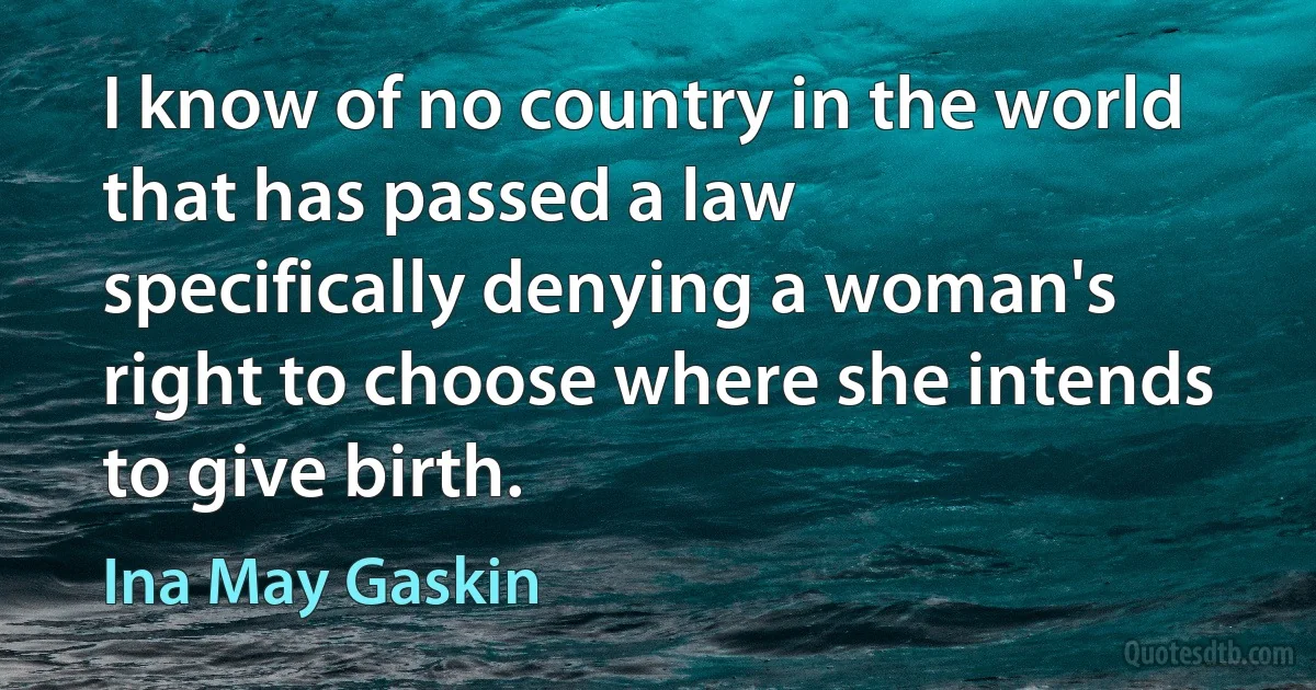 I know of no country in the world that has passed a law specifically denying a woman's right to choose where she intends to give birth. (Ina May Gaskin)