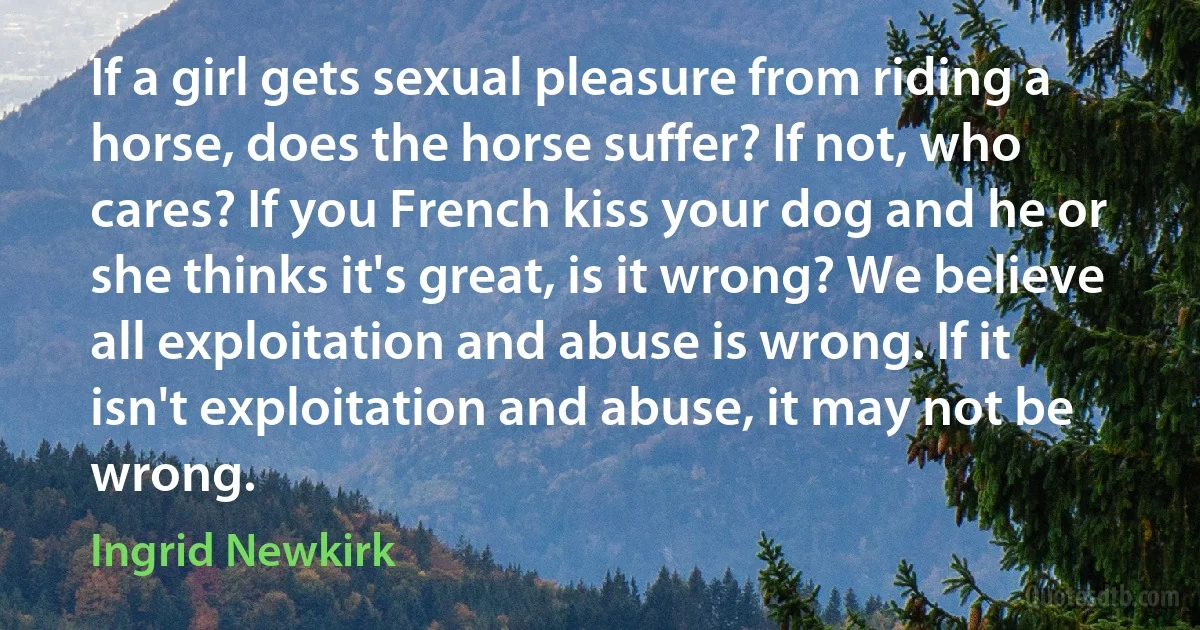 If a girl gets sexual pleasure from riding a horse, does the horse suffer? If not, who cares? If you French kiss your dog and he or she thinks it's great, is it wrong? We believe all exploitation and abuse is wrong. If it isn't exploitation and abuse, it may not be wrong. (Ingrid Newkirk)