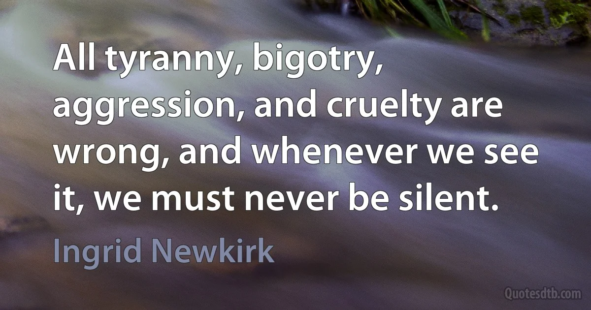 All tyranny, bigotry, aggression, and cruelty are wrong, and whenever we see it, we must never be silent. (Ingrid Newkirk)