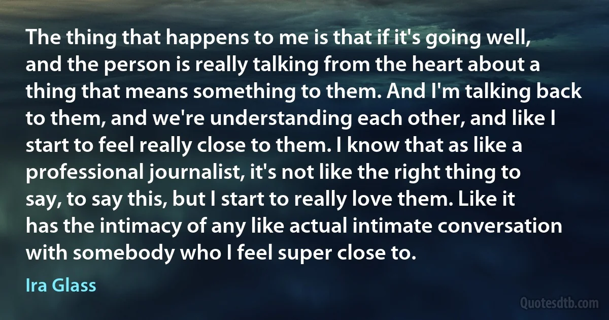 The thing that happens to me is that if it's going well, and the person is really talking from the heart about a thing that means something to them. And I'm talking back to them, and we're understanding each other, and like I start to feel really close to them. I know that as like a professional journalist, it's not like the right thing to say, to say this, but I start to really love them. Like it has the intimacy of any like actual intimate conversation with somebody who I feel super close to. (Ira Glass)