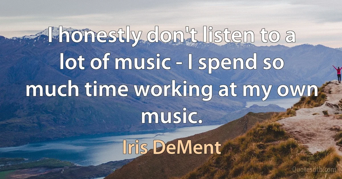 I honestly don't listen to a lot of music - I spend so much time working at my own music. (Iris DeMent)