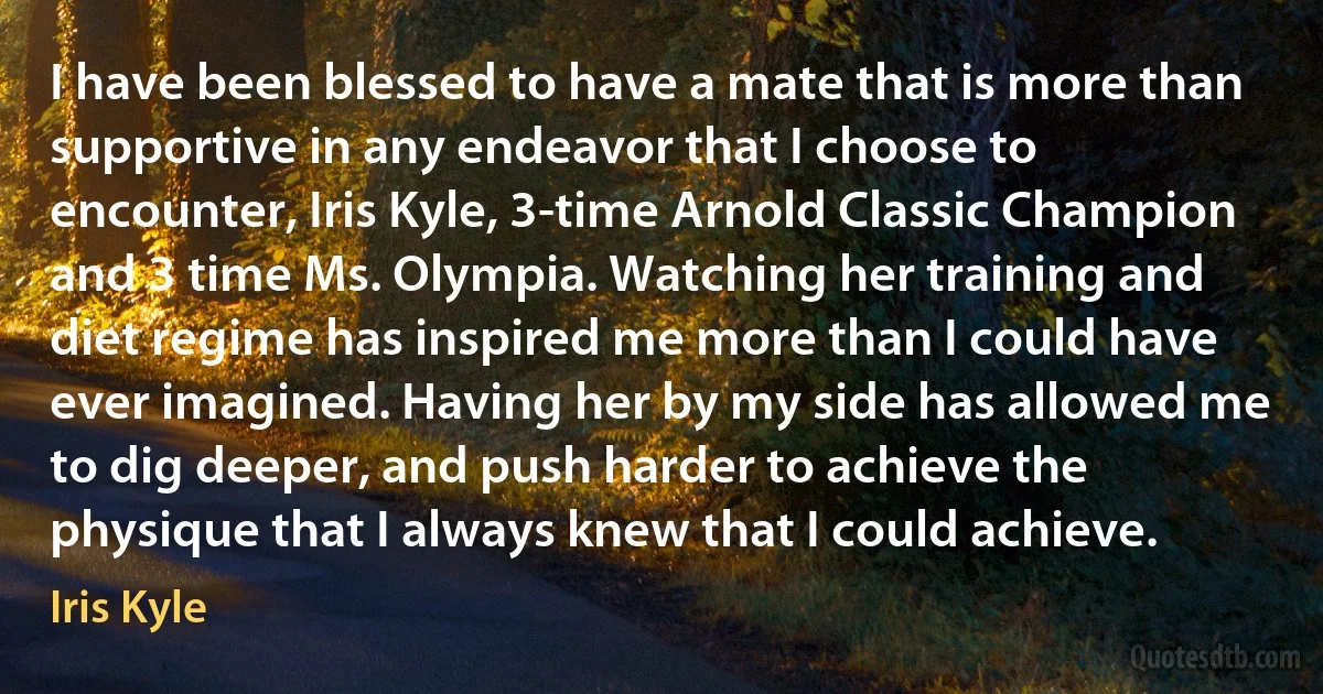 I have been blessed to have a mate that is more than supportive in any endeavor that I choose to encounter, Iris Kyle, 3-time Arnold Classic Champion and 3 time Ms. Olympia. Watching her training and diet regime has inspired me more than I could have ever imagined. Having her by my side has allowed me to dig deeper, and push harder to achieve the physique that I always knew that I could achieve. (Iris Kyle)