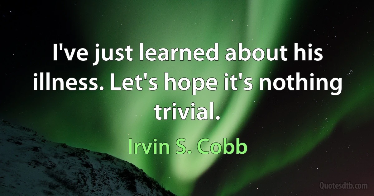 I've just learned about his illness. Let's hope it's nothing trivial. (Irvin S. Cobb)