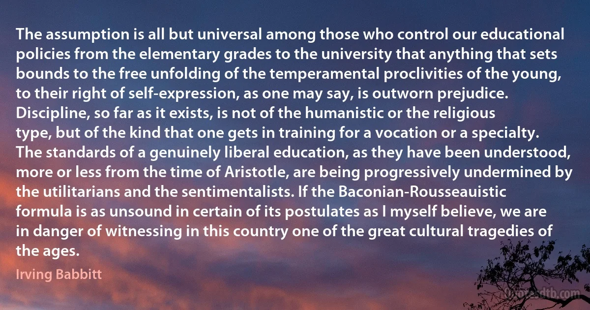 The assumption is all but universal among those who control our educational policies from the elementary grades to the university that anything that sets bounds to the free unfolding of the temperamental proclivities of the young, to their right of self-expression, as one may say, is outworn prejudice. Discipline, so far as it exists, is not of the humanistic or the religious type, but of the kind that one gets in training for a vocation or a specialty. The standards of a genuinely liberal education, as they have been understood, more or less from the time of Aristotle, are being progressively undermined by the utilitarians and the sentimentalists. If the Baconian-Rousseauistic formula is as unsound in certain of its postulates as I myself believe, we are in danger of witnessing in this country one of the great cultural tragedies of the ages. (Irving Babbitt)