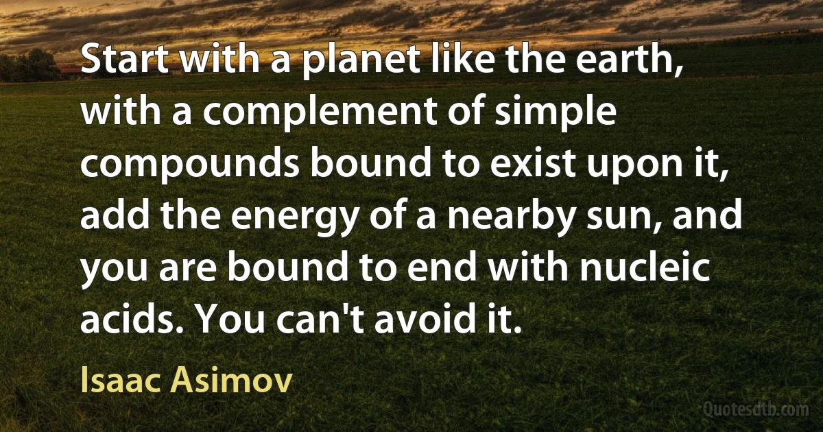 Start with a planet like the earth, with a complement of simple compounds bound to exist upon it, add the energy of a nearby sun, and you are bound to end with nucleic acids. You can't avoid it. (Isaac Asimov)