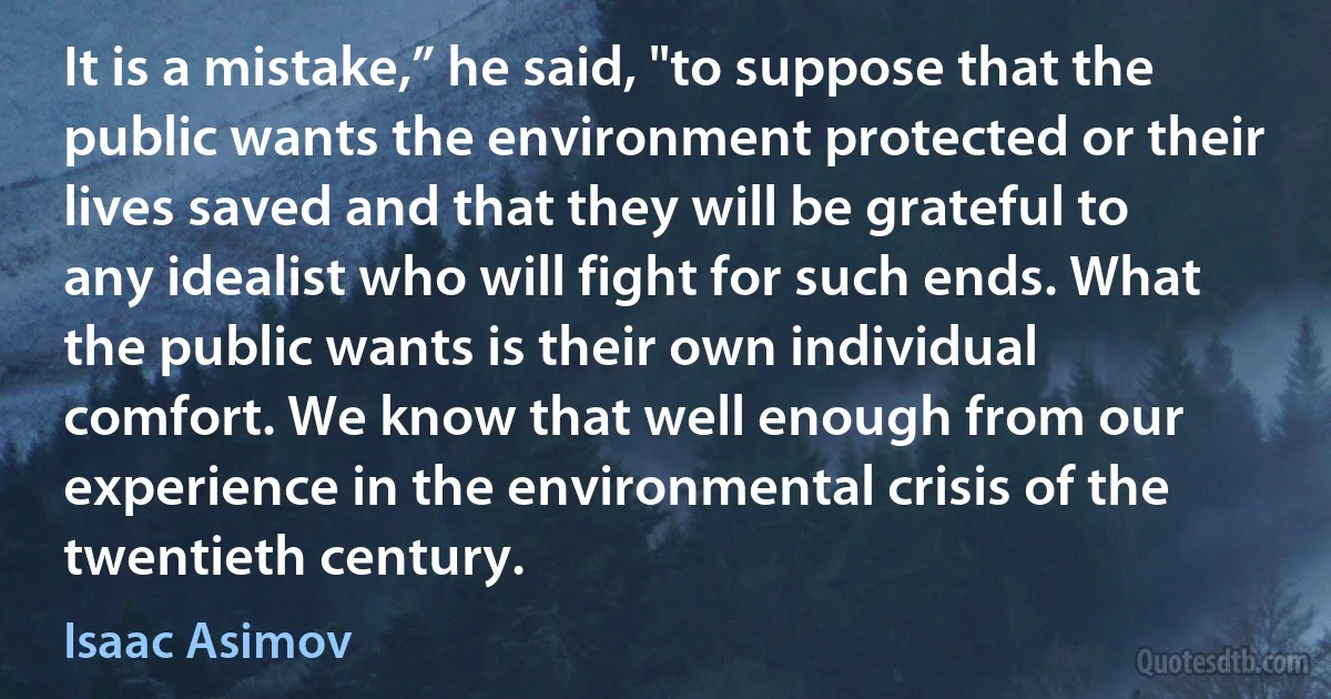 It is a mistake,” he said, "to suppose that the public wants the environment protected or their lives saved and that they will be grateful to any idealist who will fight for such ends. What the public wants is their own individual comfort. We know that well enough from our experience in the environmental crisis of the twentieth century. (Isaac Asimov)