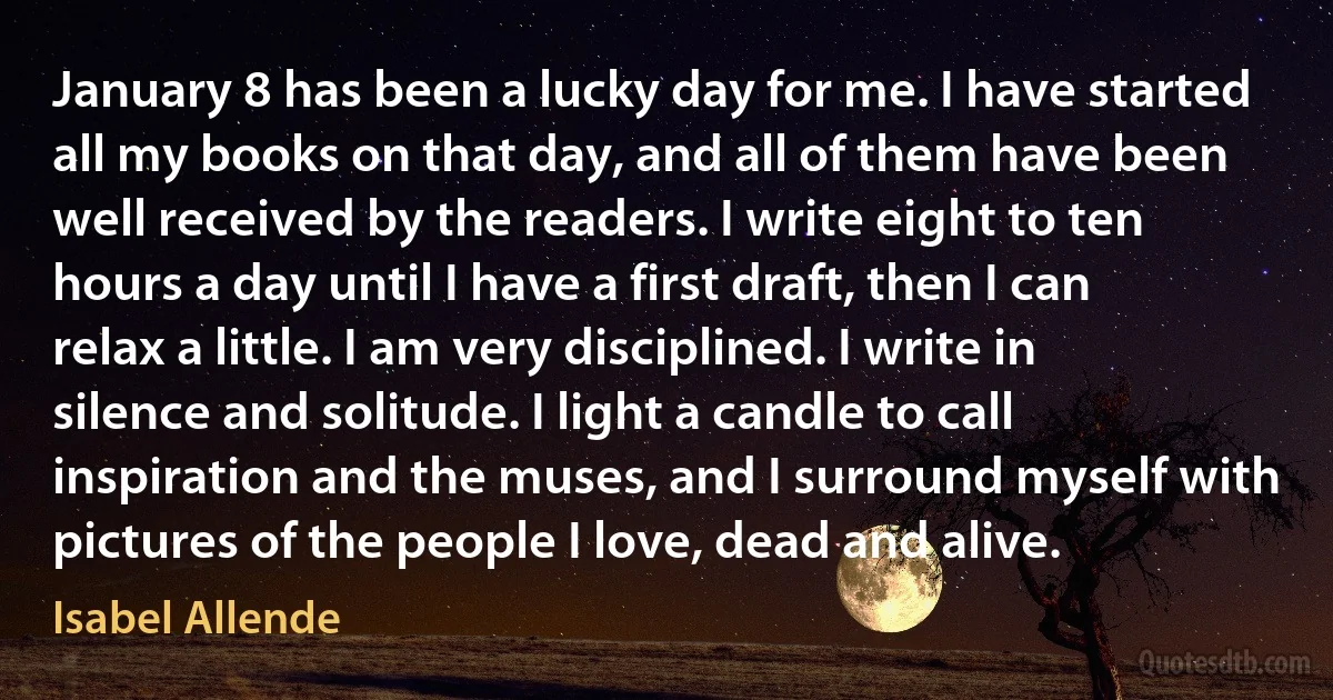 January 8 has been a lucky day for me. I have started all my books on that day, and all of them have been well received by the readers. I write eight to ten hours a day until I have a first draft, then I can relax a little. I am very disciplined. I write in silence and solitude. I light a candle to call inspiration and the muses, and I surround myself with pictures of the people I love, dead and alive. (Isabel Allende)