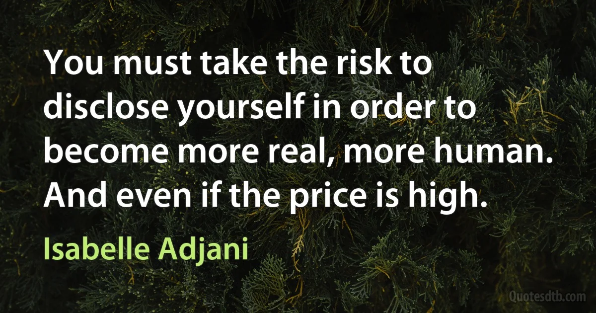 You must take the risk to disclose yourself in order to become more real, more human. And even if the price is high. (Isabelle Adjani)