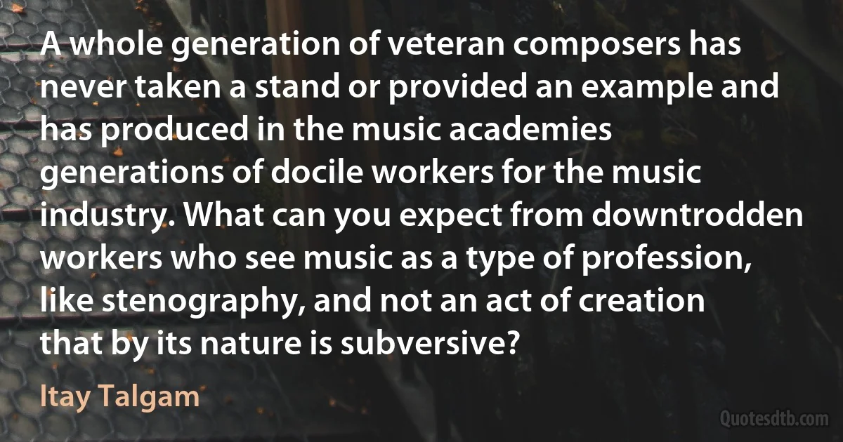 A whole generation of veteran composers has never taken a stand or provided an example and has produced in the music academies generations of docile workers for the music industry. What can you expect from downtrodden workers who see music as a type of profession, like stenography, and not an act of creation that by its nature is subversive? (Itay Talgam)