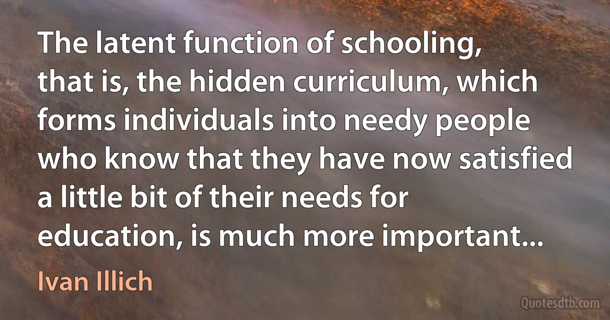 The latent function of schooling, that is, the hidden curriculum, which forms individuals into needy people who know that they have now satisfied a little bit of their needs for education, is much more important... (Ivan Illich)