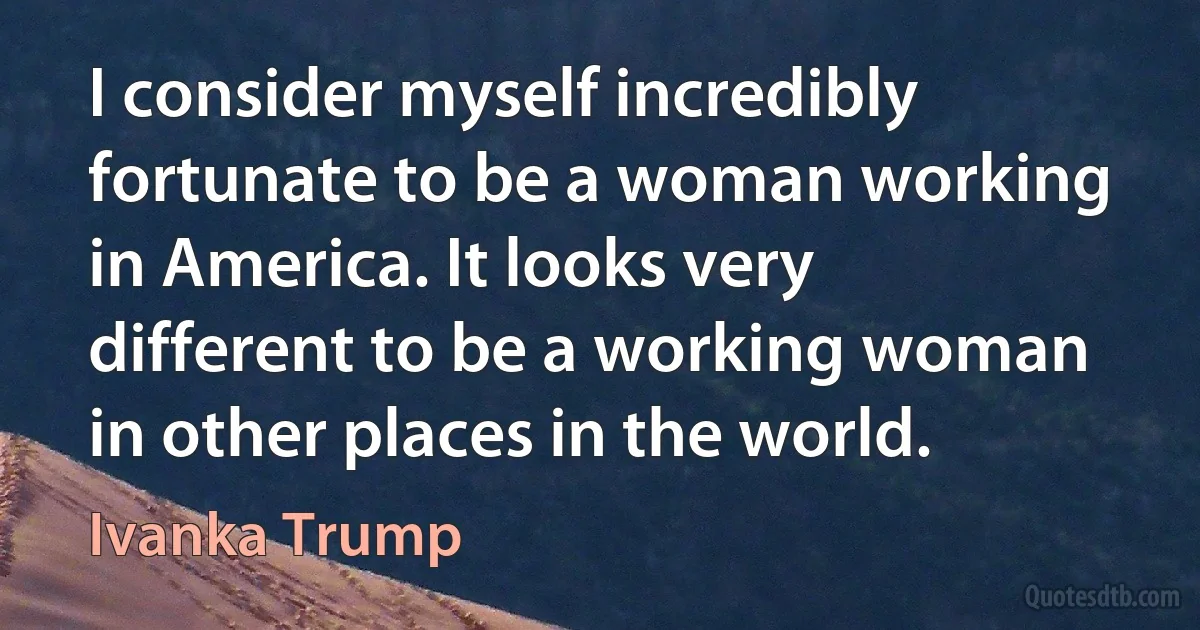 I consider myself incredibly fortunate to be a woman working in America. It looks very different to be a working woman in other places in the world. (Ivanka Trump)