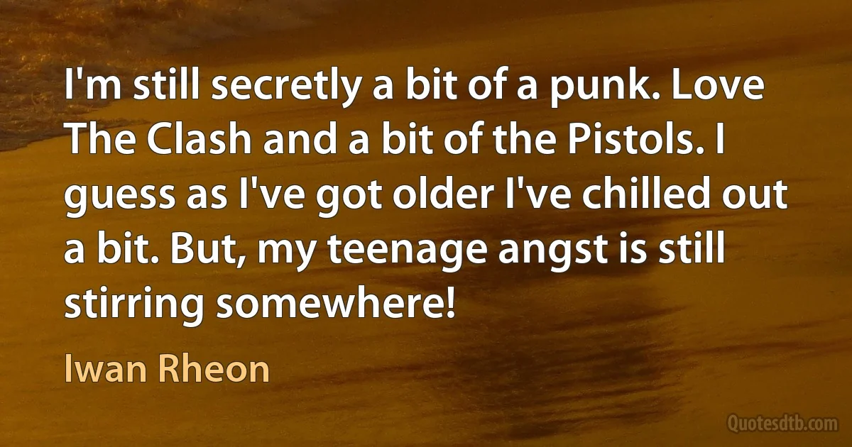 I'm still secretly a bit of a punk. Love The Clash and a bit of the Pistols. I guess as I've got older I've chilled out a bit. But, my teenage angst is still stirring somewhere! (Iwan Rheon)