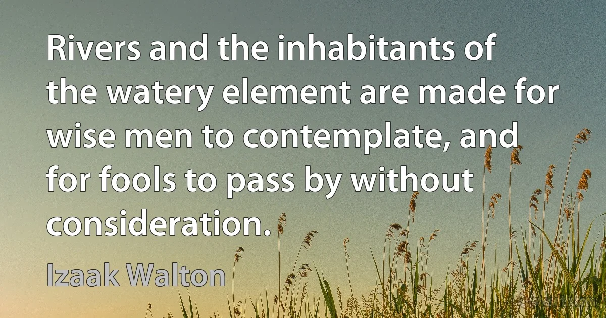 Rivers and the inhabitants of the watery element are made for wise men to contemplate, and for fools to pass by without consideration. (Izaak Walton)