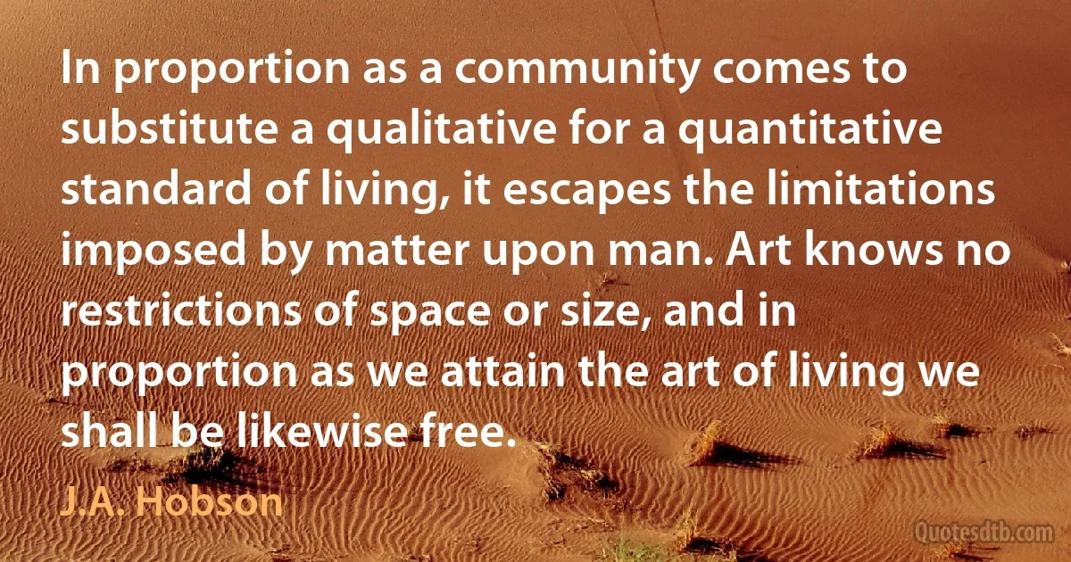 In proportion as a community comes to substitute a qualitative for a quantitative standard of living, it escapes the limitations imposed by matter upon man. Art knows no restrictions of space or size, and in proportion as we attain the art of living we shall be likewise free. (J.A. Hobson)