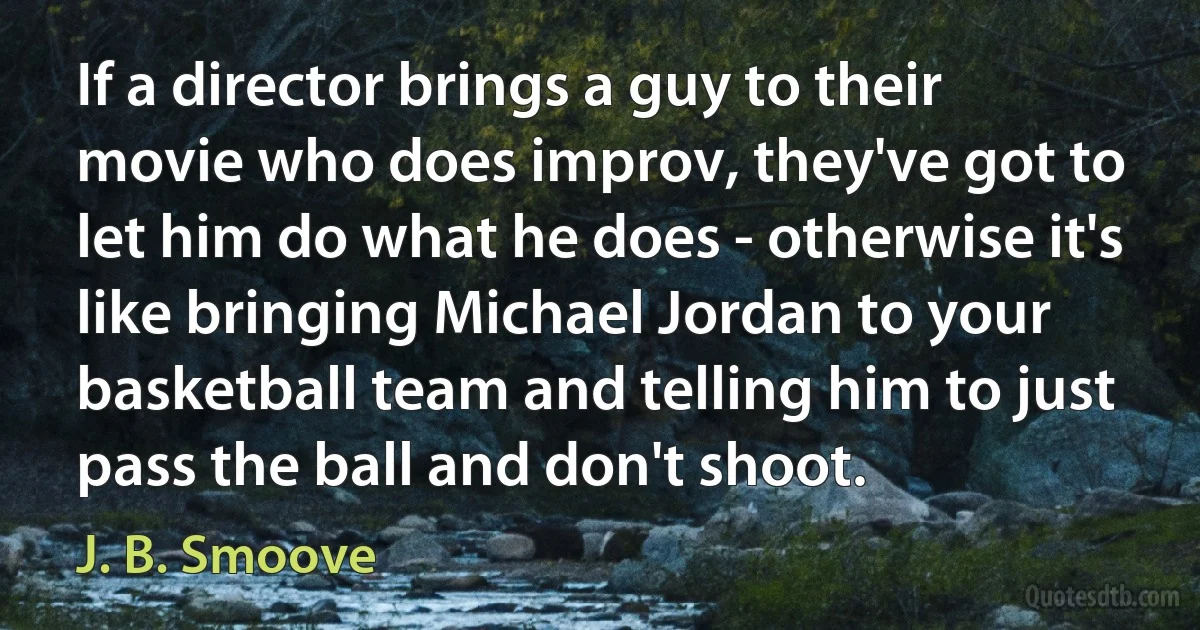 If a director brings a guy to their movie who does improv, they've got to let him do what he does - otherwise it's like bringing Michael Jordan to your basketball team and telling him to just pass the ball and don't shoot. (J. B. Smoove)