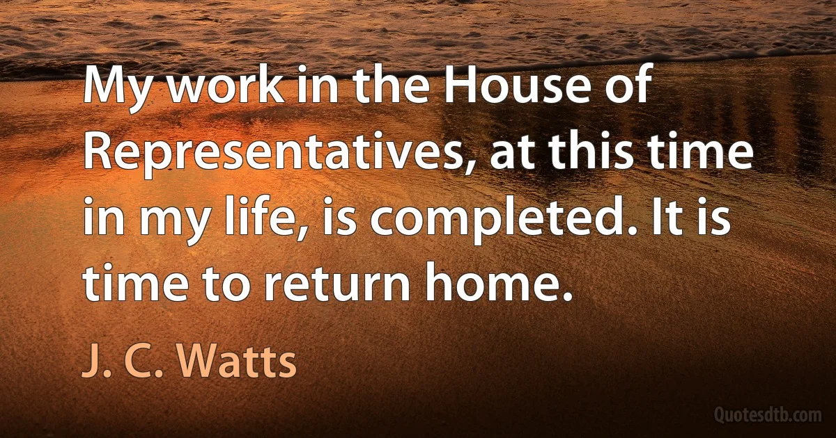 My work in the House of Representatives, at this time in my life, is completed. It is time to return home. (J. C. Watts)