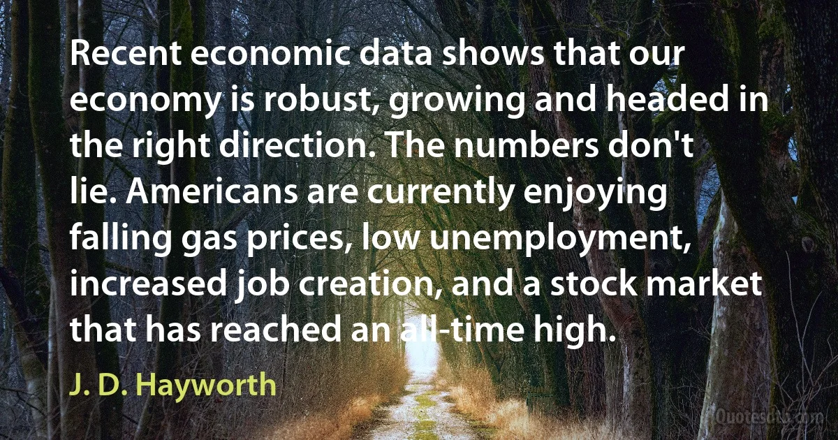 Recent economic data shows that our economy is robust, growing and headed in the right direction. The numbers don't lie. Americans are currently enjoying falling gas prices, low unemployment, increased job creation, and a stock market that has reached an all-time high. (J. D. Hayworth)