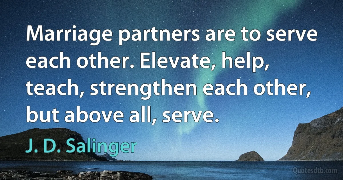 Marriage partners are to serve each other. Elevate, help, teach, strengthen each other, but above all, serve. (J. D. Salinger)