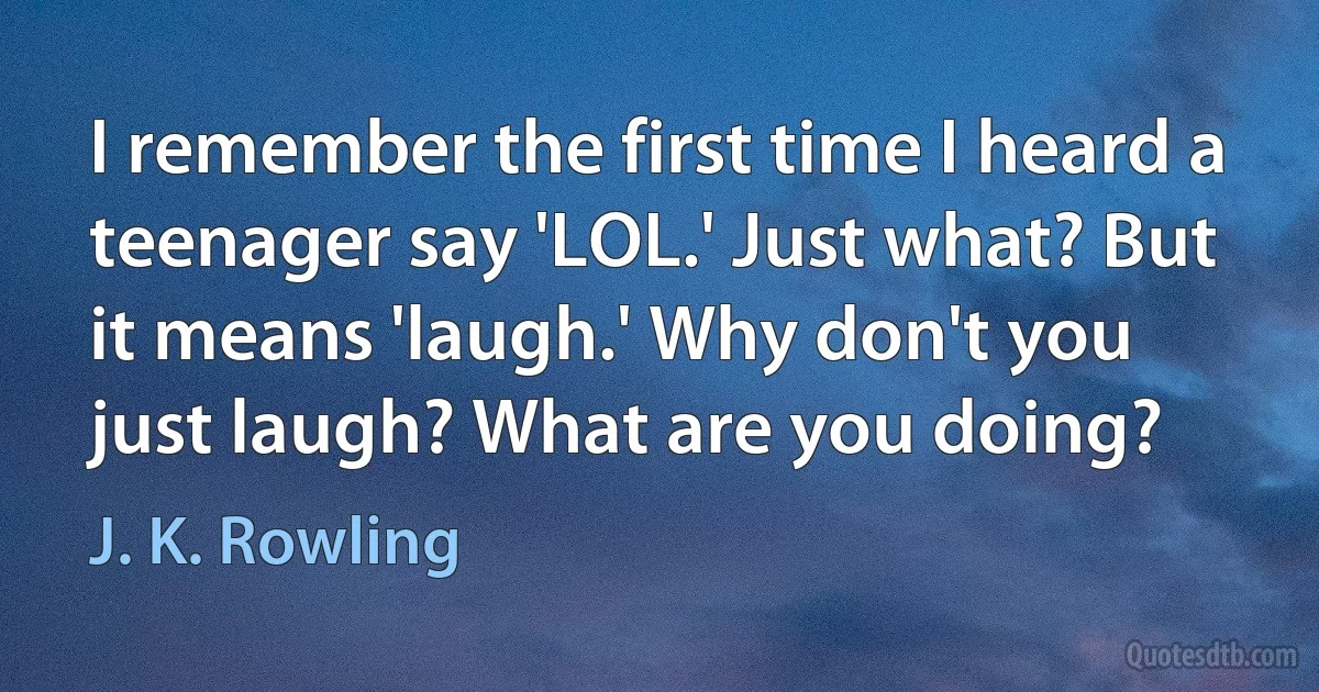 I remember the first time I heard a teenager say 'LOL.' Just what? But it means 'laugh.' Why don't you just laugh? What are you doing? (J. K. Rowling)