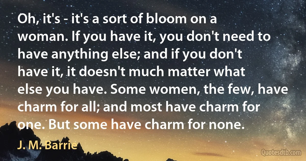 Oh, it's - it's a sort of bloom on a woman. If you have it, you don't need to have anything else; and if you don't have it, it doesn't much matter what else you have. Some women, the few, have charm for all; and most have charm for one. But some have charm for none. (J. M. Barrie)