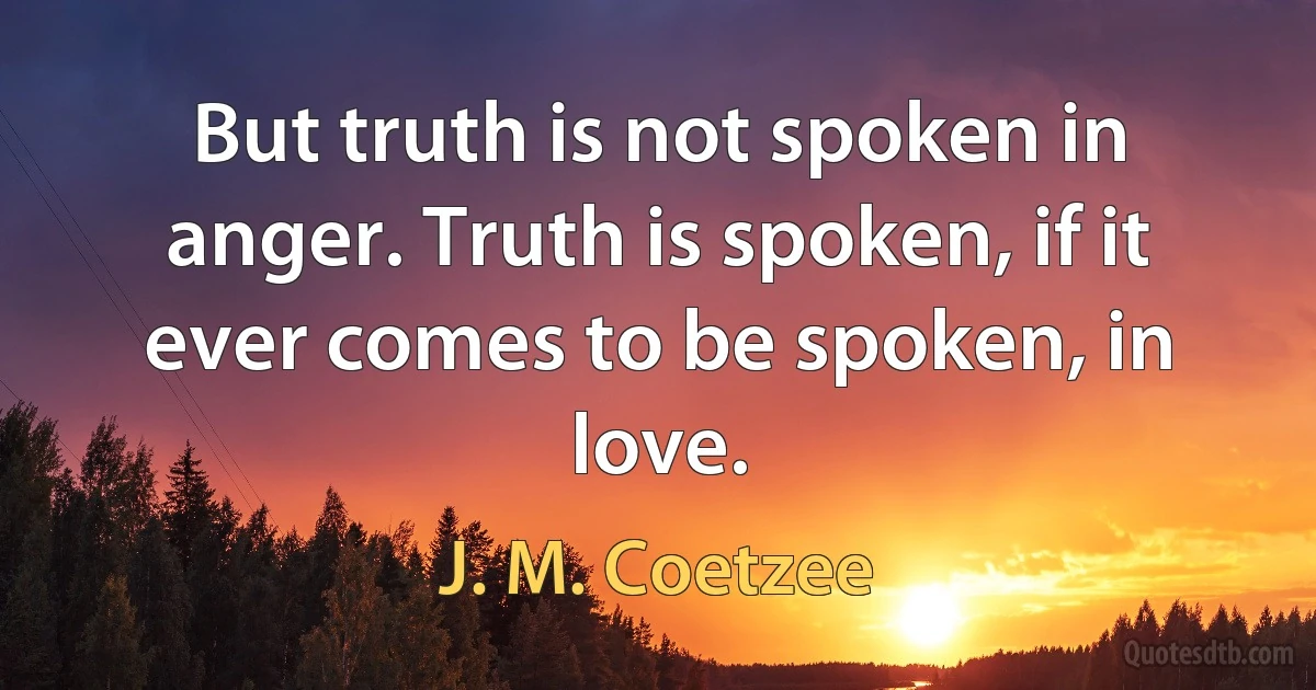 But truth is not spoken in anger. Truth is spoken, if it ever comes to be spoken, in love. (J. M. Coetzee)