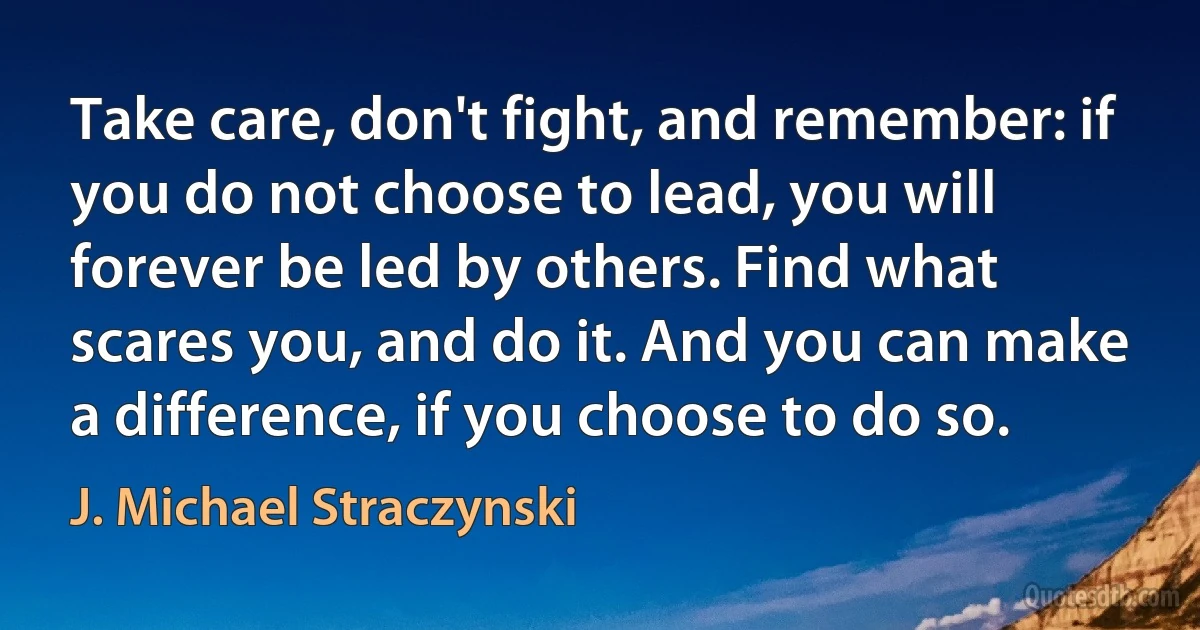 Take care, don't fight, and remember: if you do not choose to lead, you will forever be led by others. Find what scares you, and do it. And you can make a difference, if you choose to do so. (J. Michael Straczynski)