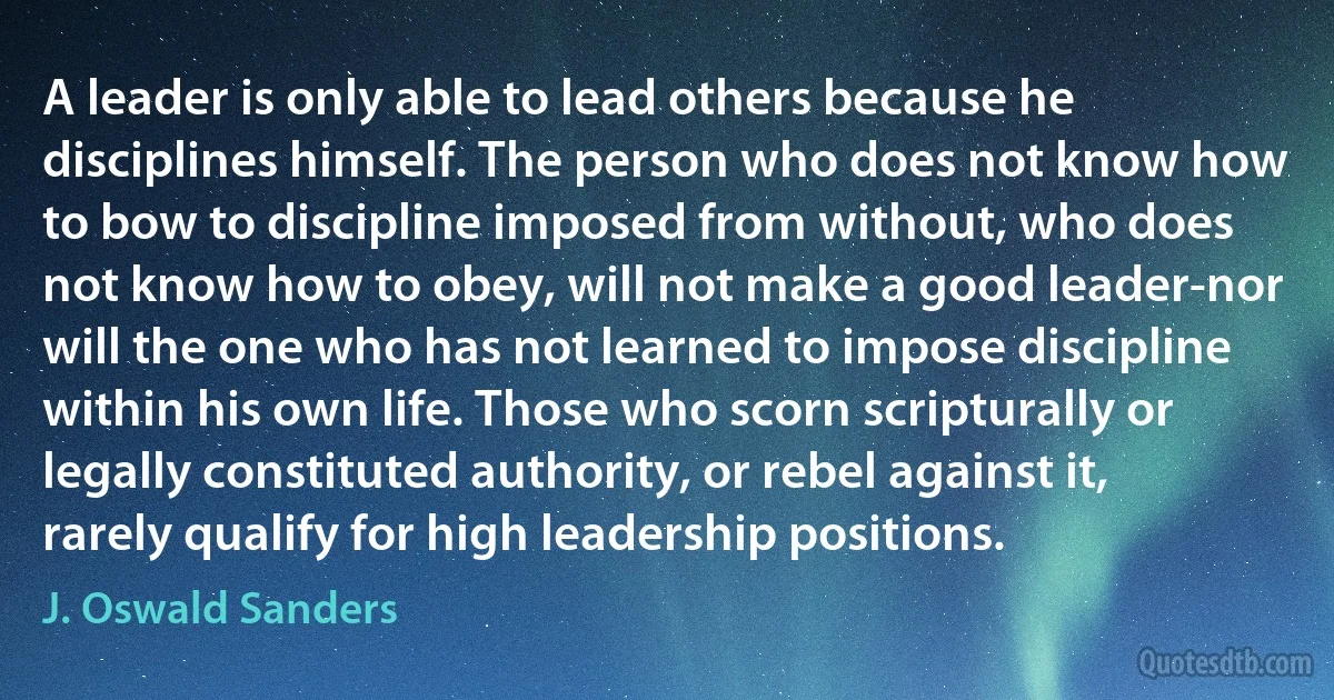 A leader is only able to lead others because he disciplines himself. The person who does not know how to bow to discipline imposed from without, who does not know how to obey, will not make a good leader-nor will the one who has not learned to impose discipline within his own life. Those who scorn scripturally or legally constituted authority, or rebel against it, rarely qualify for high leadership positions. (J. Oswald Sanders)