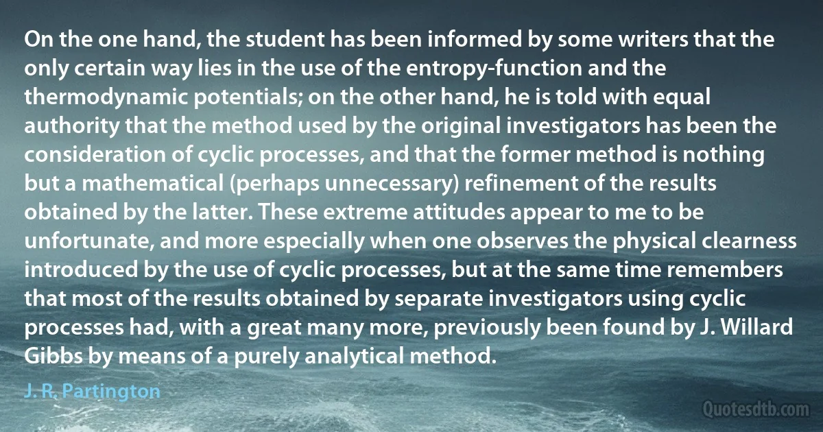 On the one hand, the student has been informed by some writers that the only certain way lies in the use of the entropy-function and the thermodynamic potentials; on the other hand, he is told with equal authority that the method used by the original investigators has been the consideration of cyclic processes, and that the former method is nothing but a mathematical (perhaps unnecessary) refinement of the results obtained by the latter. These extreme attitudes appear to me to be unfortunate, and more especially when one observes the physical clearness introduced by the use of cyclic processes, but at the same time remembers that most of the results obtained by separate investigators using cyclic processes had, with a great many more, previously been found by J. Willard Gibbs by means of a purely analytical method. (J. R. Partington)