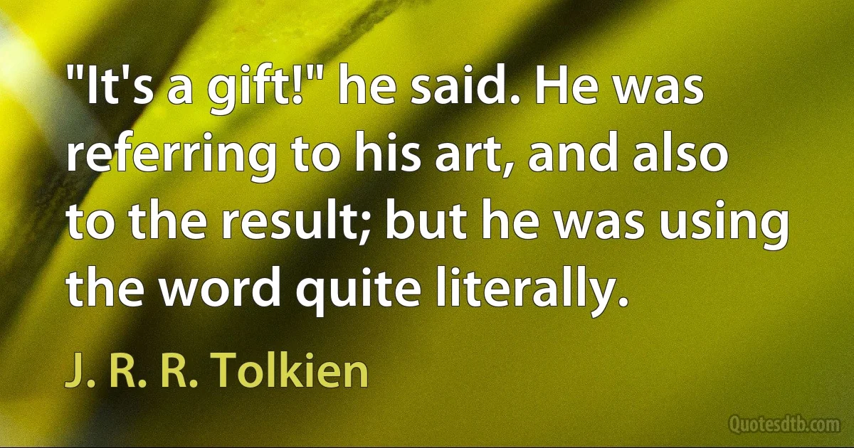 "It's a gift!" he said. He was referring to his art, and also to the result; but he was using the word quite literally. (J. R. R. Tolkien)