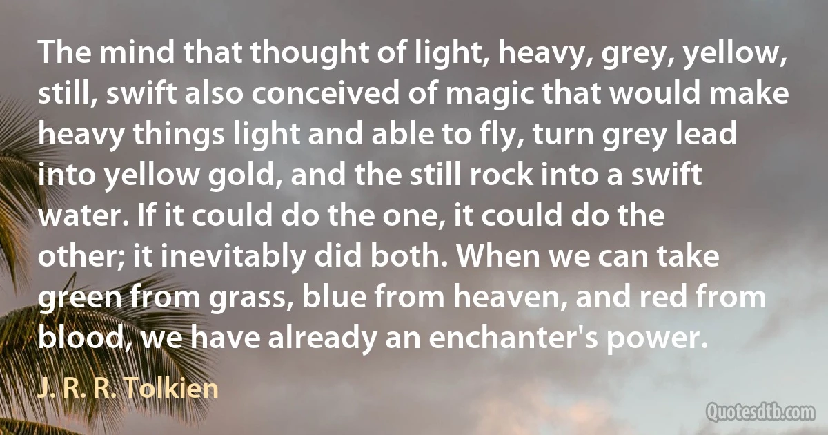 The mind that thought of light, heavy, grey, yellow, still, swift also conceived of magic that would make heavy things light and able to fly, turn grey lead into yellow gold, and the still rock into a swift water. If it could do the one, it could do the other; it inevitably did both. When we can take green from grass, blue from heaven, and red from blood, we have already an enchanter's power. (J. R. R. Tolkien)