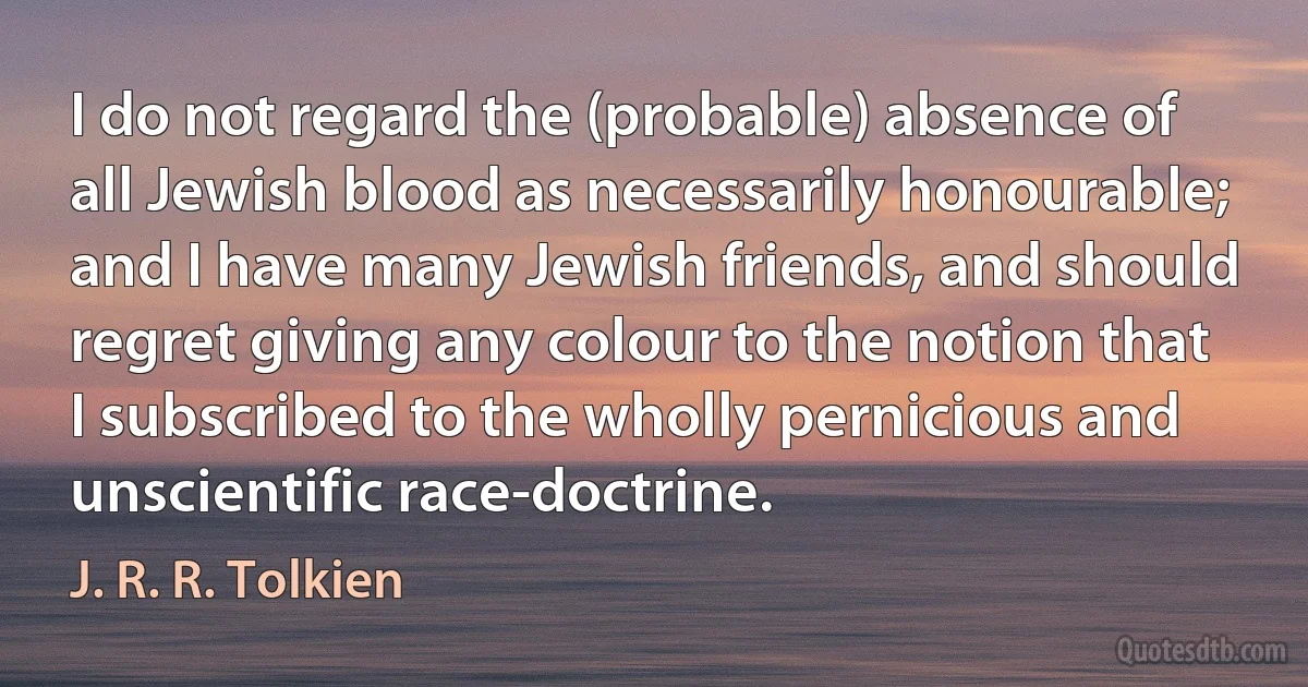 I do not regard the (probable) absence of all Jewish blood as necessarily honourable; and I have many Jewish friends, and should regret giving any colour to the notion that I subscribed to the wholly pernicious and unscientific race-doctrine. (J. R. R. Tolkien)