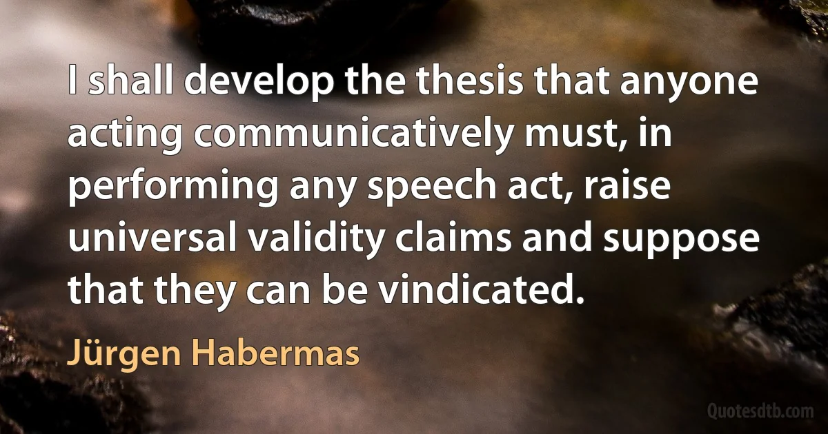 I shall develop the thesis that anyone acting communicatively must, in performing any speech act, raise universal validity claims and suppose that they can be vindicated. (Jürgen Habermas)